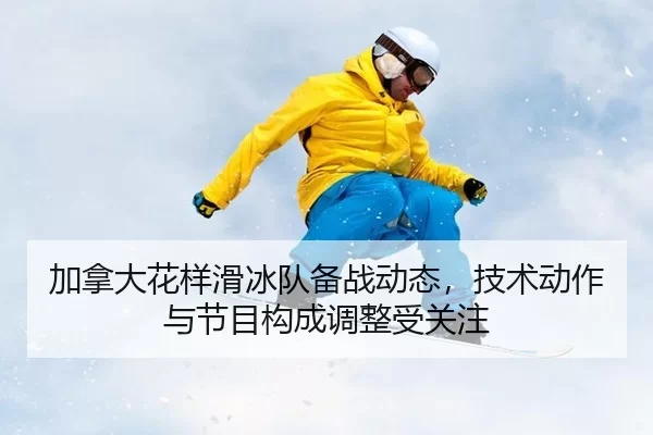 加拿大花样滑冰队备战动态，技术动作与节目构成调整受关注